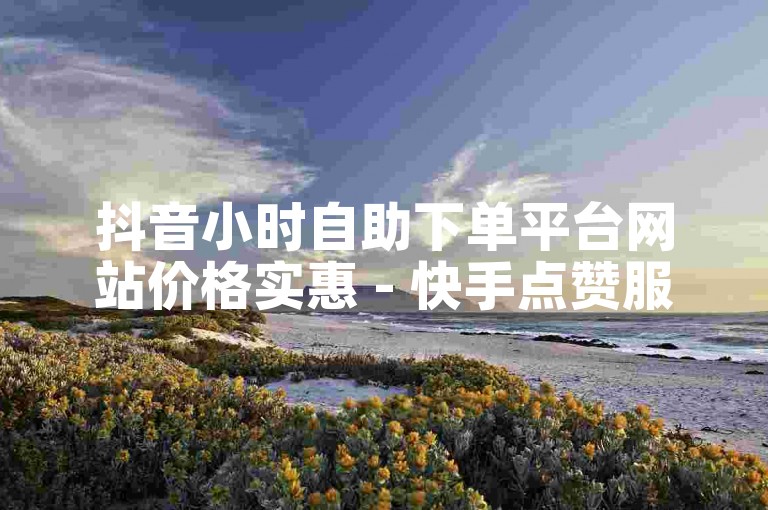 抖音小时自助下单平台网站价格实惠 - 快手点赞服务网站