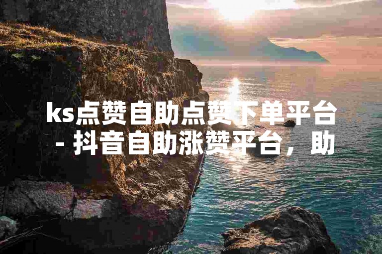 ks点赞自助点赞下单平台 - 抖音自助涨赞平台，助您轻松提升视频热度。