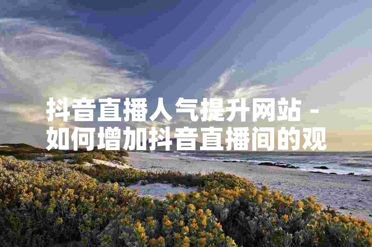 抖音直播人气提升网站 - 如何增加抖音直播间的观看人数