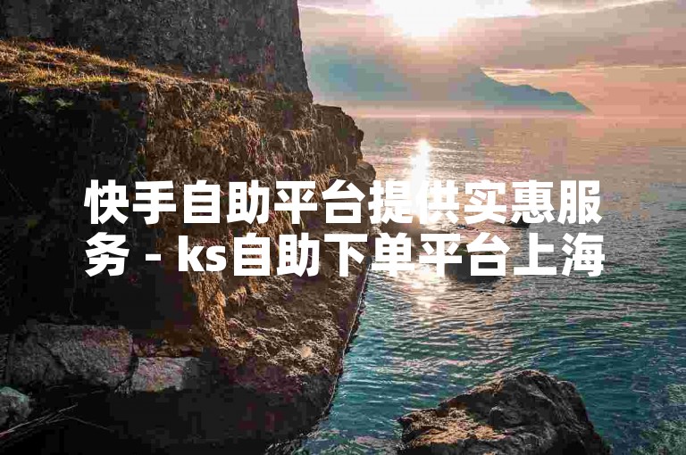 快手自助平台提供实惠服务 - ks自助下单平台上海