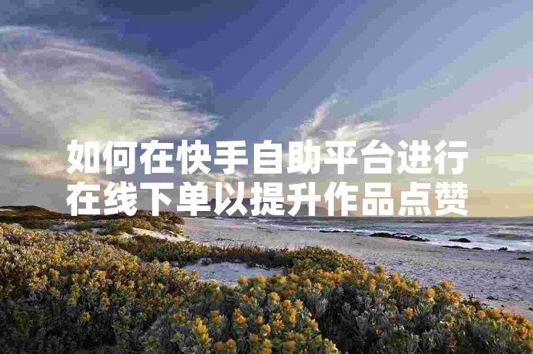如何在快手自助平台进行在线下单以提升作品点赞数？