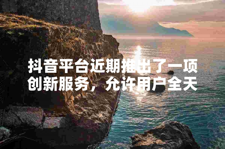 抖音平台近期推出了一项创新服务，允许用户全天候免费提交订单。