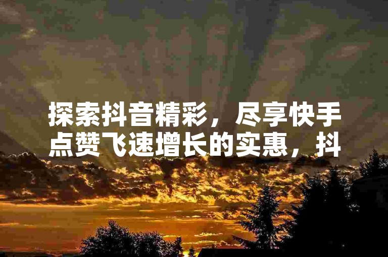 探索抖音精彩，尽享快手点赞飞速增长的实惠，抖音业务优惠不断，立即体验低价带来的无限可能！