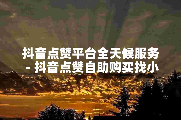 抖音点赞平台全天候服务 - 抖音点赞自助购买找小李。