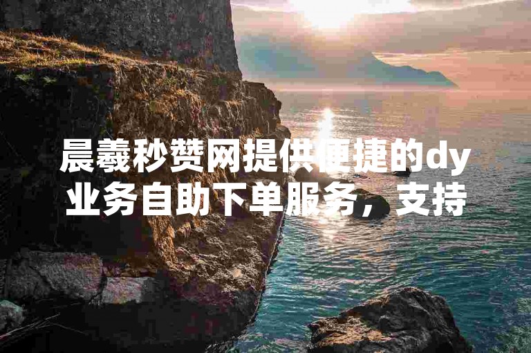 晨羲秒赞网提供便捷的dy业务自助下单服务，支持安卓版app使用。