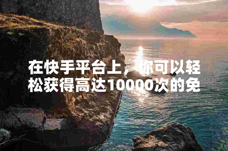 在快手平台上，你可以轻松获得高达10000次的免费播放量。