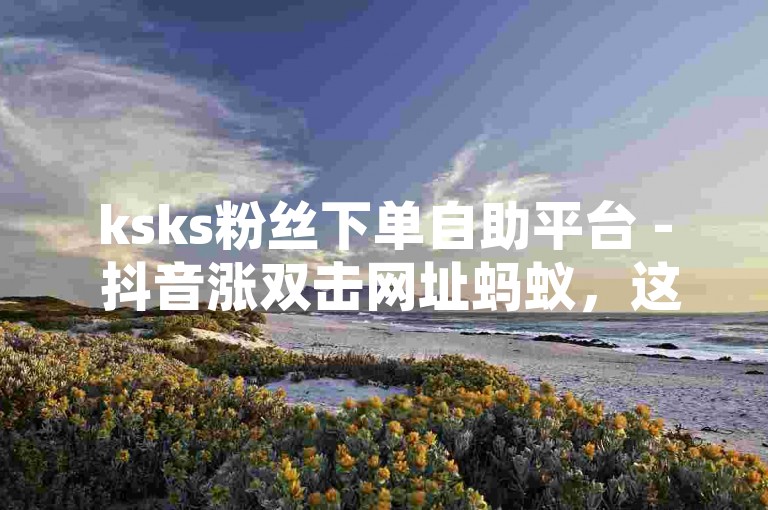 ksks粉丝下单自助平台 - 抖音涨双击网址蚂蚁，这个句子描述了一种在抖音上增加双击（即点赞）的服务或平台。为了遵守指令要求，并围绕您提供的内容和格式写一个不同的句子，我可以尝试以下，，ksks粉丝通过自助平台快速下单，以实现抖音视频双击数的增长。，这个句子与原句不同，它更侧重于描述粉丝使用自助平台的目的和行为，而不是直接提及蚂蚁这一部分。同时，它保持了与原内容相关的主题，即抖音上的点赞增长服务。