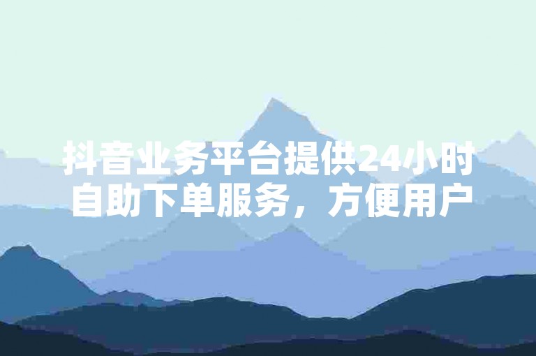 抖音业务平台提供24小时自助下单服务，方便用户随时购买所需服务。