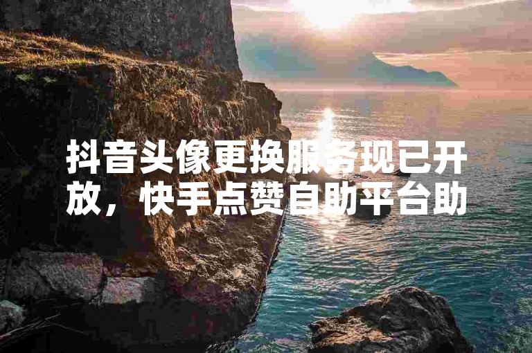 抖音头像更换服务现已开放，快手点赞自助平台助力亿万用户。