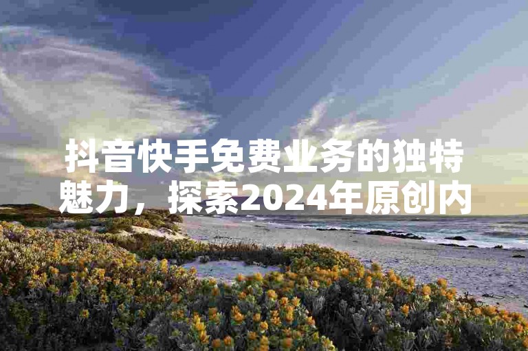抖音快手免费业务的独特魅力，探索2024年原创内容的创新展示方式！