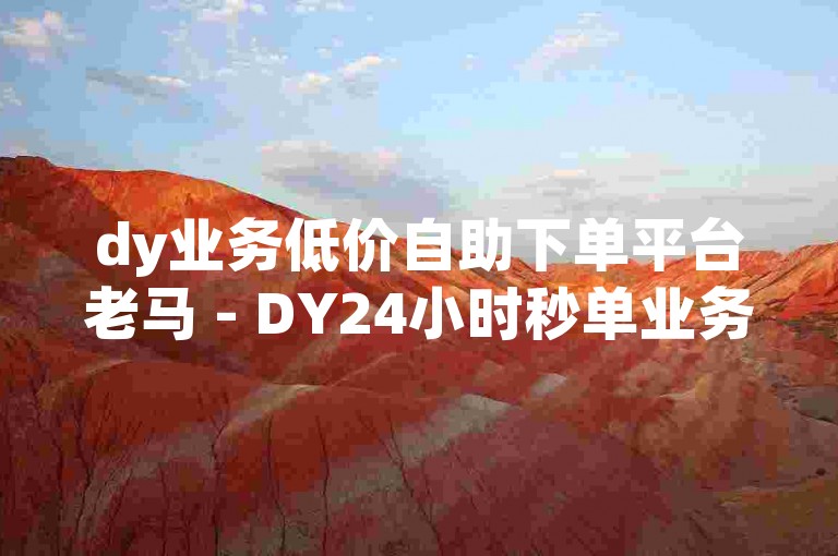 dy业务低价自助下单平台老马 - DY24小时秒单业务平台免费