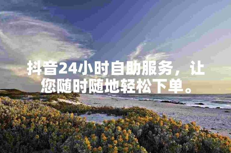 抖音24小时自助服务，让您随时随地轻松下单。