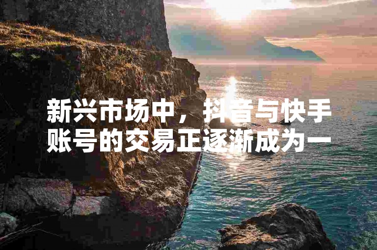 新兴市场中，抖音与快手账号的交易正逐渐成为一种新兴趋势。