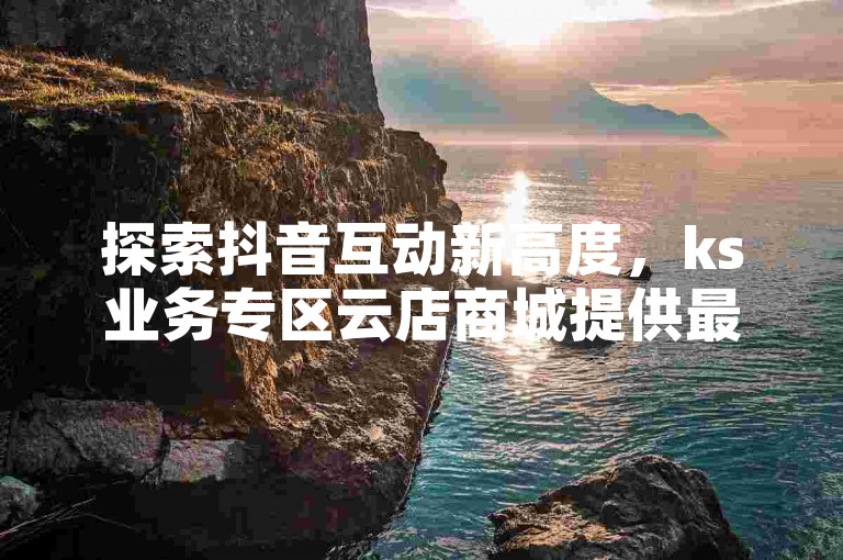 探索抖音互动新高度，ks业务专区云店商城提供最实惠的点赞和评论服务，让您的内容轻松获得关注。