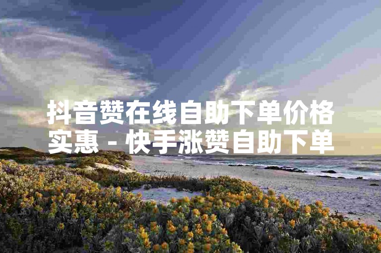 抖音赞在线自助下单价格实惠 - 快手涨赞自助下单超值优惠