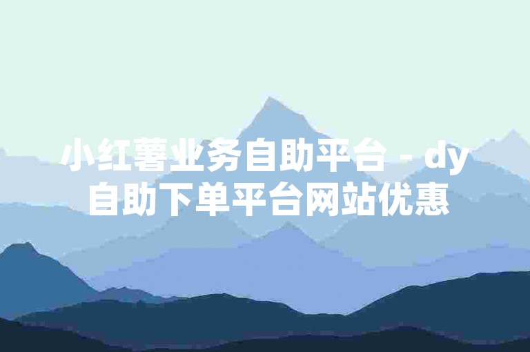 小红薯业务自助平台 - dy自助下单平台网站优惠