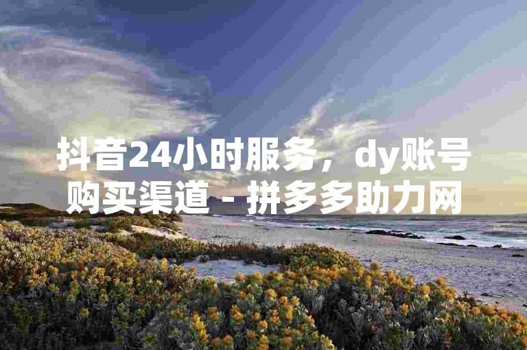 抖音24小时服务，dy账号购买渠道 - 拼多多助力网站在线刷，1元增加100快手点赞的网站。
