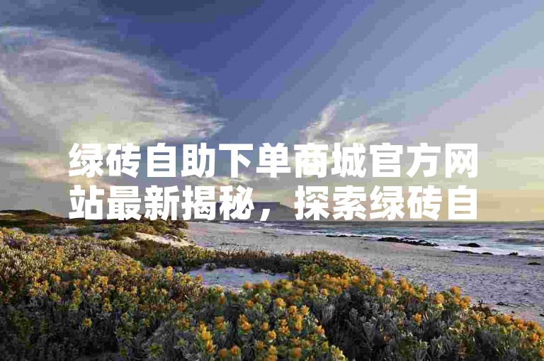绿砖自助下单商城官方网站最新揭秘，探索绿砖自助下单官方商城，享受一站式购物体验！2024年必备技能。