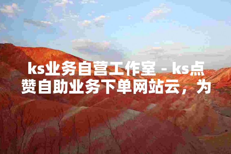 ks业务自营工作室 - ks点赞自助业务下单网站云，为您提供便捷的点赞服务。