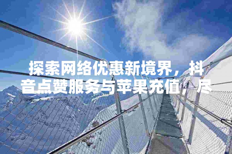 探索网络优惠新境界，抖音点赞服务与苹果充值，尽在超值自助下单网站。
