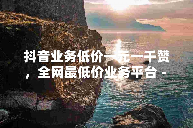 抖音业务低价一元一千赞，全网最低价业务平台 - 韩静阁王多鱼免费资料 - qq真人自定义评论下单。