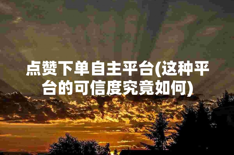 点赞下单自主平台(这种平台的可信度究竟如何)