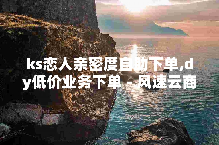 ks恋人亲密度自助下单,dy低价业务下单 - 风速云商城24小时自助下单 - 抖音24小时免费下单平台独家揭秘
