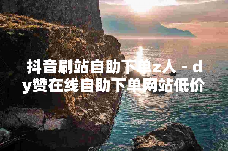 抖音刷站自助下单z人 - dy赞在线自助下单网站低价玫瑰