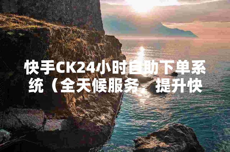 快手CK24小时自助下单系统（全天候服务，提升快手CK销售效率！）