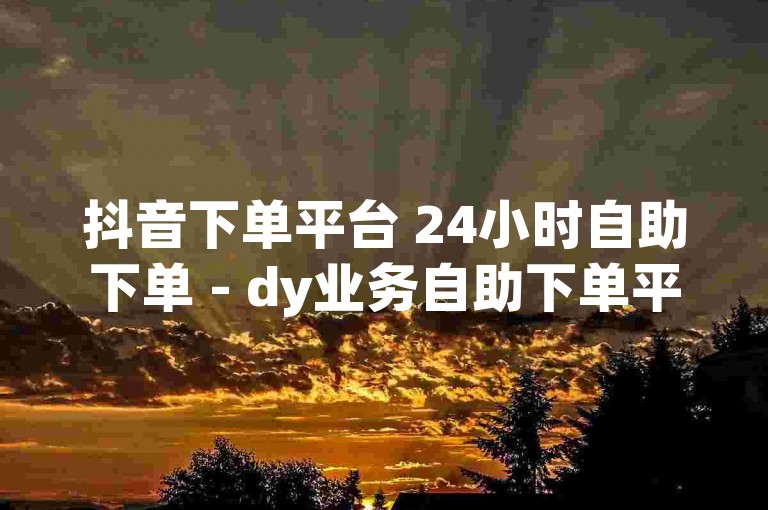 抖音下单平台 24小时自助下单 - dy业务自助下单平台在线