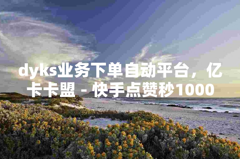 dyks业务下单自动平台，亿卡卡盟 - 快手点赞秒1000双击0.02元小白龙马山肥大地房产装修 - 抖音业务在线下单秒到账热血重燃！