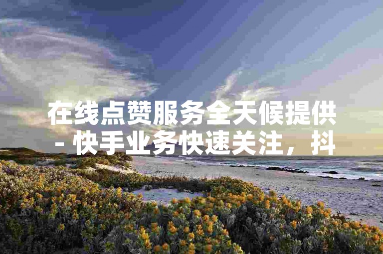 在线点赞服务全天候提供 - 快手业务快速关注，抖音评论点赞自助平台