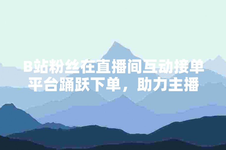 B站粉丝在直播间互动接单平台踊跃下单，助力主播热度飙升。