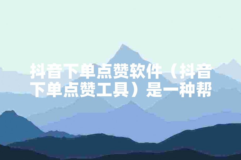 抖音下单点赞软件（抖音下单点赞工具）是一种帮助用户在抖音平台上快速增加点赞数量的工具。