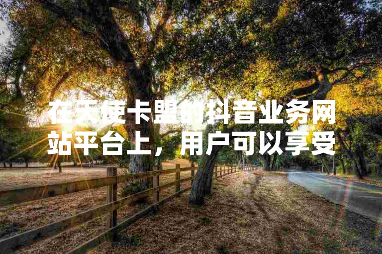 在天使卡盟的抖音业务网站平台上，用户可以享受到自定义评论、ks24h自助下单以及dy点赞秒到账的便宜服务。