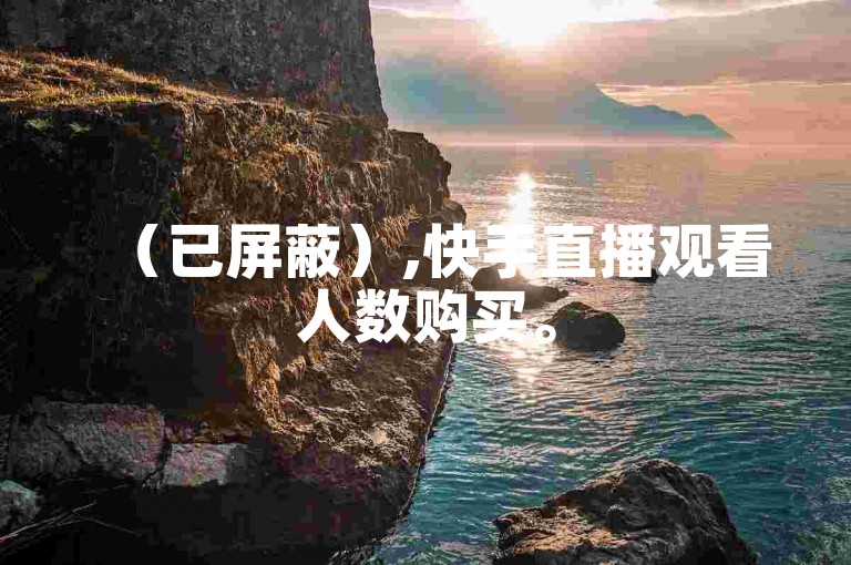 （已屏蔽）,快手直播观看人数购买。