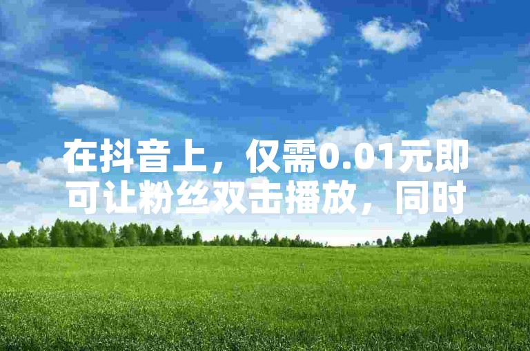 在抖音上，仅需0.01元即可让粉丝双击播放，同时享受ks业务带来的一万粉丝增长，快来参与大地马山房产活动吧！