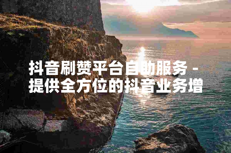 抖音刷赞平台自助服务 - 提供全方位的抖音业务增长支持