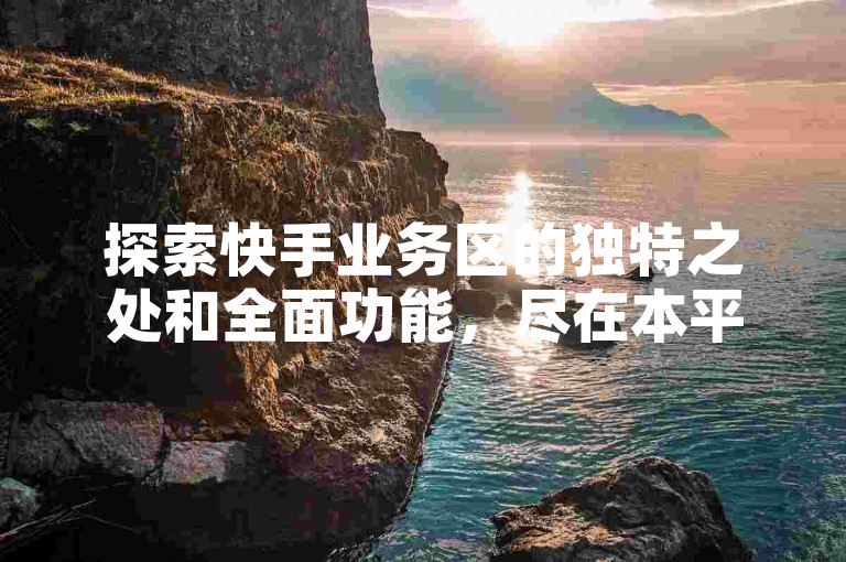 探索快手业务区的独特之处和全面功能，尽在本平台详尽解析！