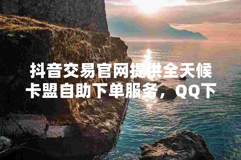 抖音交易官网提供全天候卡盟自助下单服务，QQ下单业务平台空间免费，dy自助下单全网最低。
