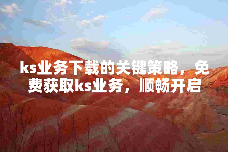 ks业务下载的关键策略，免费获取ks业务，顺畅开启高效运营之旅！新手必读！