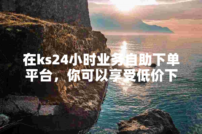 在ks24小时业务自助下单平台，你可以享受低价下单的便捷服务。