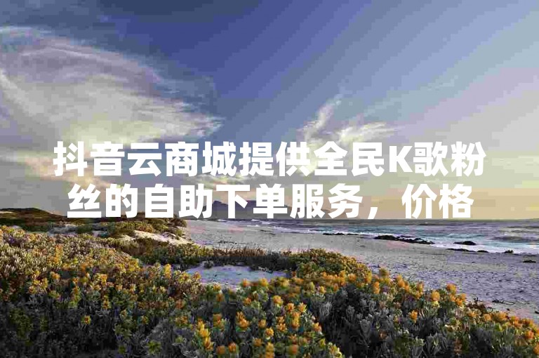 抖音云商城提供全民K歌粉丝的自助下单服务，价格优惠。