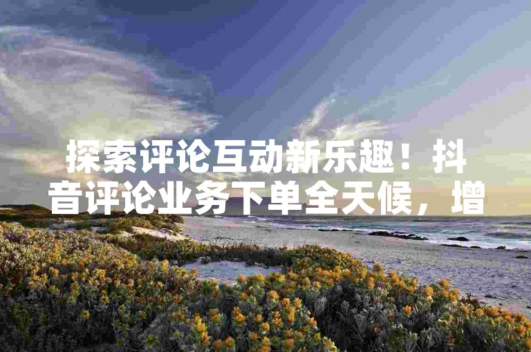 探索评论互动新乐趣！抖音评论业务下单全天候，增强你的参与感！