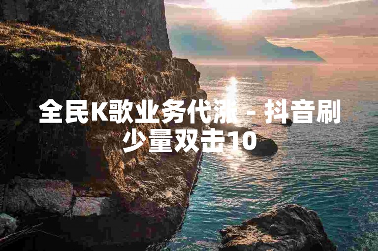 全民K歌业务代涨 - 抖音刷少量双击10