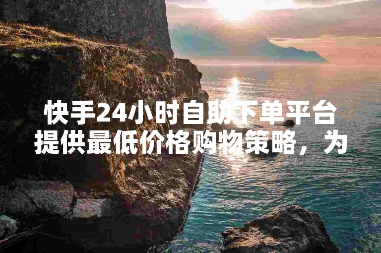快手24小时自助下单平台提供最低价格购物策略，为新用户带来不可错过的优惠！