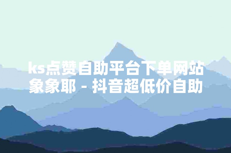 ks点赞自助平台下单网站象象耶 - 抖音超低价自助下单平台微信可以，提供便捷的点赞服务。