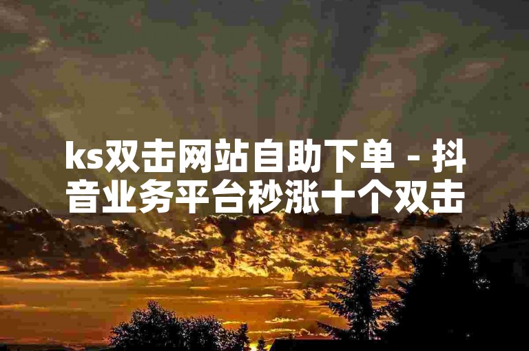 ks双击网站自助下单 - 抖音业务平台秒涨十个双击