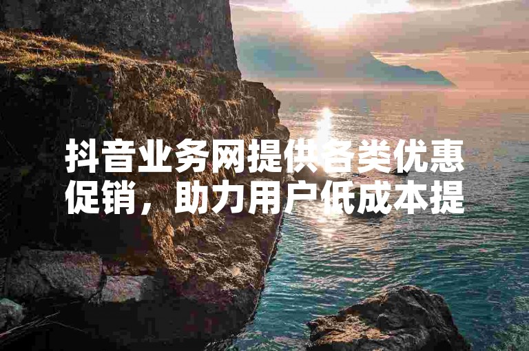 抖音业务网提供各类优惠促销，助力用户低成本提升影响力。