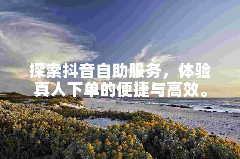 探索抖音自助服务，体验真人下单的便捷与高效。
